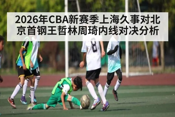2026年CBA新赛季上海久事对北京首钢王哲林周琦内线对决分析