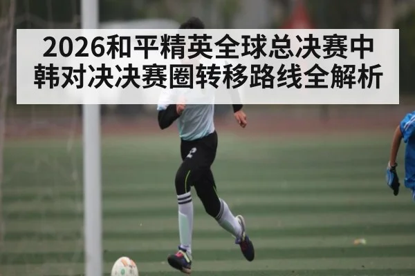 2026和平精英全球总决赛中韩对决决赛圈转移路线全解析